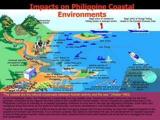 Impacts on Philippine Coastal Environments “ The coastal are the natural crossroads between human activity and the sea.” (Weber 1993) As an archipelagic nation, the Philippines is essentially one big coastal zone. Impacts on coastal resources may be felt from activities conducted at the highest mountain peak to the coastal and marine waters. Human impacts on coastal resources in the Philippines continue to intensify as increased population pressure on land and in the sea are degrading fisheries, coral reefs, and mangrove areas that serve as the basis for food security, economic development, and biodiversity conservation. Coastal resource management (CRM) is above all else managing people and human activities so that their negative impacts on the coastal environment are minimized. It is a dynamic process that seeks to rationalize the use and development of coastal resources to ensure that present human needs are provided while coastal environments and habitats are protected and managed for future and sustainable use. 