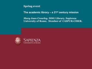 Spring eventThe academic library – a 21st century missionMary Joan Crowley, DiSG Library, Sapienza University of Rome.  Member of  CASPUR-CIBER. 