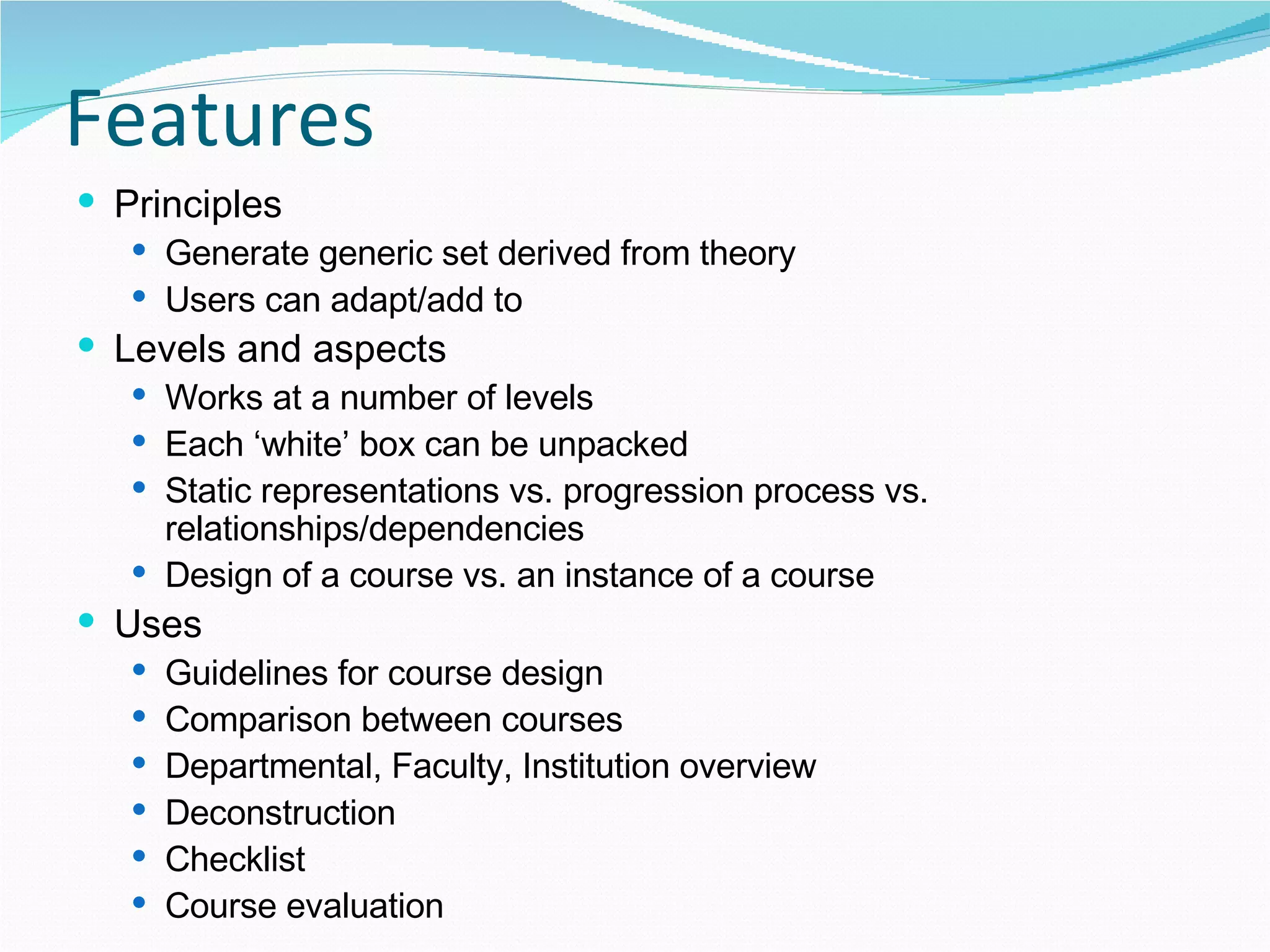 Features Principles Generate generic set derived from theory Users can adapt/add to Levels and aspects  Works at a number of levels Each ‘white’ box can be unpacked Static representations vs. progression process vs. relationships/dependencies Design of a course vs. an instance of a course  Uses Guidelines for course design Comparison between courses Departmental, Faculty, Institution overview Deconstruction Checklist Course evaluation 