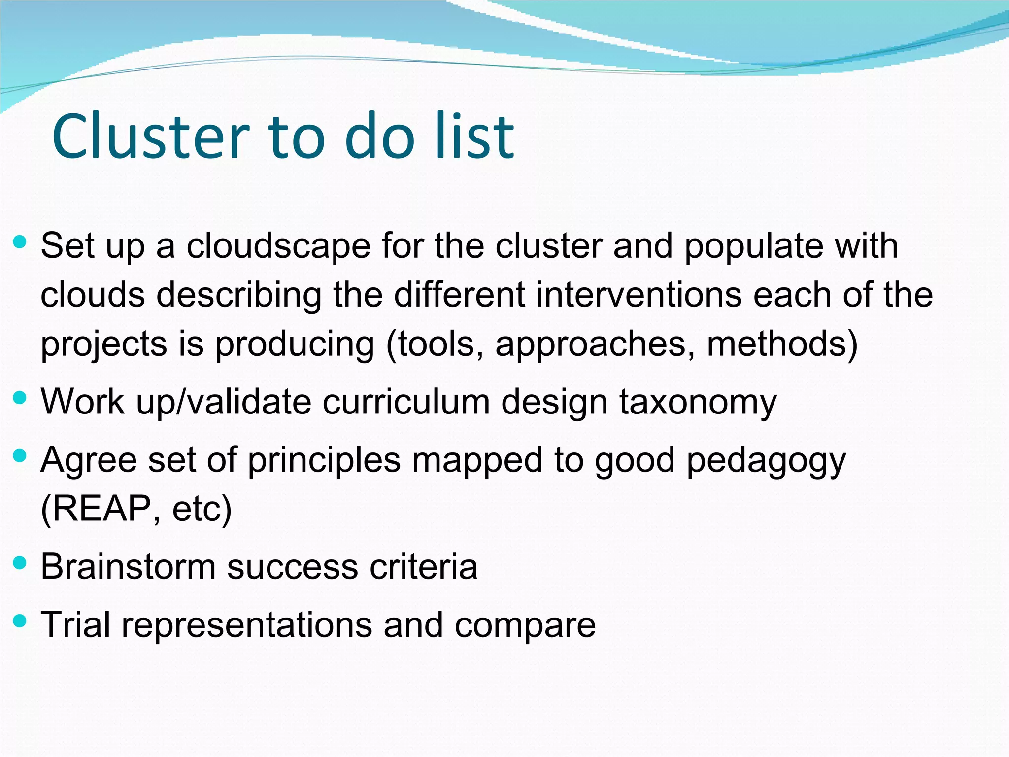Cluster to do list Set up a cloudscape for the cluster and populate with clouds describing the different interventions each of the projects is producing (tools, approaches, methods) Work up/validate curriculum design taxonomy Agree set of principles mapped to good pedagogy (REAP, etc) Brainstorm success criteria Trial representations and compare 