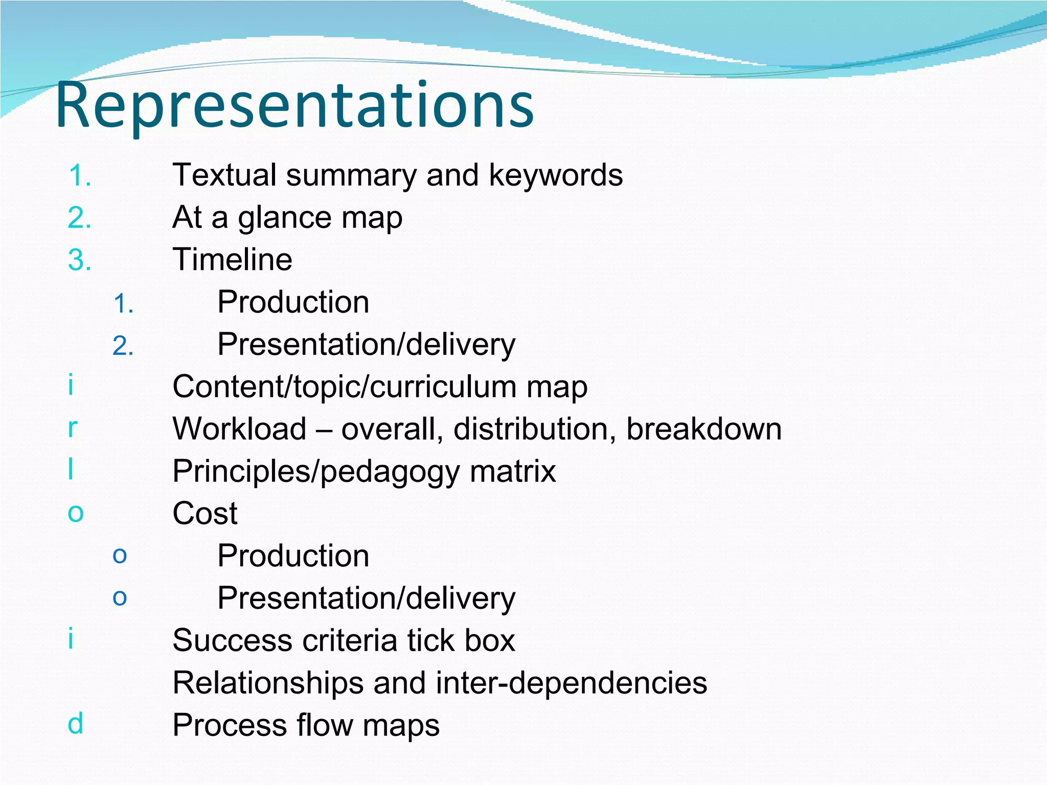 Representations Textual summary and keywords  At a glance map Timeline Production Presentation/delivery Content/topic/curriculum map Workload – overall, distribution, breakdown Principles/pedagogy matrix Cost  Production Presentation/delivery Success criteria tick box Relationships and inter-dependencies Process flow maps  