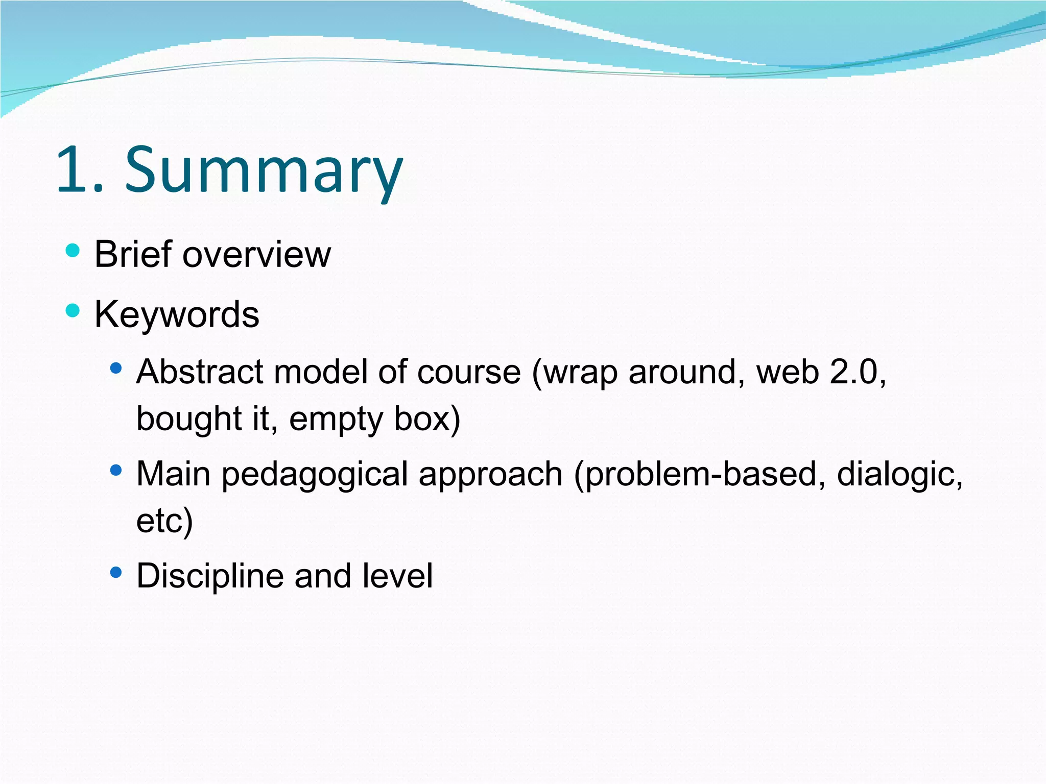 1. Summary Brief overview Keywords Abstract model of course (wrap around, web 2.0, bought it, empty box) Main pedagogical approach (problem-based, dialogic, etc) Discipline and level 