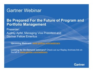 Gartner Webinar

Be Prepared For the Future of Program and
Portfolio Management
Presenter:
Audrey Apfel, Managing Vice President and
Gartner Fellow Emeritus

        Upcoming Webinars: www.gartner.com/webinars


        Looking for On-Demand webinars? Check out our Replay Archives link on
        the left in www.gartner.com/webinars



This presentation, including any supporting materials, is owned by Gartner, Inc. and/or its affiliates and is for the sole use of the intended Gartner audience or other
authorized recipients. This presentation may contain information that is confidential, proprietary or otherwise legally protected, and it may not be further copied,
distributed or publicly displayed without the express written permission of Gartner, Inc. or its affiliates.
© 2010 Gartner, Inc. and/or its affiliates. All rights reserved.
                                                                                                            0
 