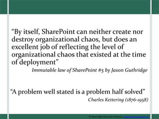 “By itself, SharePoint can neither create nor destroy organizational chaos, but does an excellent job of reflecting the level of organizational chaos that existed at the time of deployment” Immutable law of SharePoint #5 by Jason Guthridge “A problem well stated is a problem half solved” Charles Kettering (1876-1958) © Seven Sigma Business Solutions. www.sevensigma.com.au 