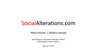 SocialAlterations.com
Mary Hanlon | Nadira Lamrad
with Designer in Residence Maughan Pearce
& Contributor Katrine Karlsen
April 21st, 2013
 