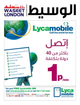 WASEET
LONDON




                                                           ‫إتصل‬
       Low cost in

       Keep your
                  terna tional & na

                  existing nu
                              mber
                                   tional calls
                                                & texts

                                                          40 ‫بأكثر من‬
                                                           40
                                                           ‫دولة بتكلفة‬
                                     ilers
                         15,000 reta
        Top-up at over 1

                  e calling
         Conferenc

          Call waiting

                      notification
          Missed call
                                          ices
                               stomer serv
           Free multilingual cu

                       ail
            Free voicem
                                  ment
                         nt manage
             Online accou




For your FREE Lycamobile SIM
visit www.lycamobile.co.uk or call 020 7132 0322
Buy and top up online or in over 115,000 stores
 
