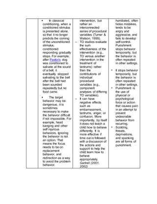  In classical
conditioning, when a
conditioned stimulus
is presented alone,
so that it no longer
predicts the coming
of the unconditioned
stimulus,
conditioned
responding gradually
stops. For example,
after Pavlov's dog
was conditioned to
salivate at the sound
of a bell, it
eventually stopped
salivating to the bell
after the bell had
been sounded
repeatedly but no
food came.
 The target
behavior may be
dangerous, it is
sometimes
necessary to make
the behavior difficult
if not impossible. For
example, head
banging and other
self injurious
behaviors. Ignoring
the behavior is not
an option. That
means the focus
needs to be on
replacement
behavior, and
redirection as a way
to avoid the problem
behavior.
intervention, but
rather an
interconnected
series of procedural
variables (Turner &
Watson, 1999).
– TO studies evaluate
the sum
effectiveness of the
intervention (e.g.,
TO versus another
intervention in the
treatment of
tantrums) rather
than the
contributions of
individual
procedural
variables (e.g.,
component
analyses of differing
TO variables).
– It can have
negative effects
such as
embarrassment,
tantrums, anger, or
confusion. More
importantly, by itself
it does not teach a
child how to behave
differently. It is
more effective if
time out is followed
with a discussion of
the actions and
support to help the
child learn how to
behave
appropriately.
Gartrell (2001,
2002)
humiliated, often
hides mistakes,
tends to be
angry and
aggressive, and
fails to develop
self-control.
Punishment
stops behavior
temporarily, but
the behavior is
often repeated
in other settings.
٥ It stops behavior
temporarily, but
the behavior is
often repeated
in other settings.
٥ Punishment is
the use of
physical or
psychological
force or action
that causes pain
in an attempt to
prevent
undesirable
behavior from
recurring.
٥ Scolding,
threats,
deprivations,
and spanking
are all forms of
punishment.
 