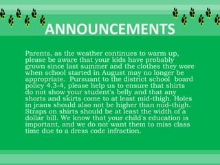 Parents, as the weather continues to warm up,
please be aware that your kids have probably
grown since last summer and the clothes they wore
when school started in August may no longer be
appropriate. Pursuant to the district school board
policy 4.3-4, please help us to ensure that shirts
do not show your student's belly and that any
shorts and skirts come to at least mid-thigh. Holes
in jeans should also not be higher than mid-thigh.
Straps on shirts should be at least the width of a
dollar bill. We know that your child's education is
important, and we do not want them to miss class
time due to a dress code infraction.
 