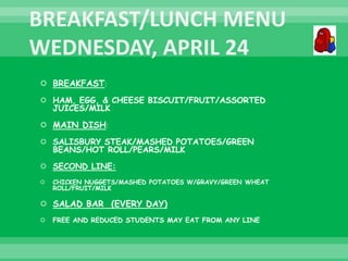  BREAKFAST:
 HAM, EGG, & CHEESE BISCUIT/FRUIT/ASSORTED
JUICES/MILK
 MAIN DISH:
 SALISBURY STEAK/MASHED POTATOES/GREEN
BEANS/HOT ROLL/PEARS/MILK
 SECOND LINE:
 CHICKEN NUGGETS/MASHED POTATOES W/GRAVY/GREEN WHEAT
ROLL/FRUIT/MILK
 SALAD BAR (EVERY DAY)
 FREE AND REDUCED STUDENTS MAY EAT FROM ANY LINE
 