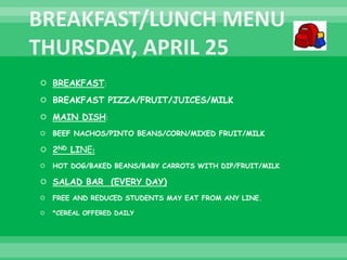  BREAKFAST:
 BREAKFAST PIZZA/FRUIT/JUICES/MILK
 MAIN DISH:
 BEEF NACHOS/PINTO BEANS/CORN/MIXED FRUIT/MILK
 2ND LINE:
 HOT DOG/BAKED BEANS/BABY CARROTS WITH DIP/FRUIT/MILK
 SALAD BAR (EVERY DAY)
 FREE AND REDUCED STUDENTS MAY EAT FROM ANY LINE.
 *CEREAL OFFERED DAILY
 