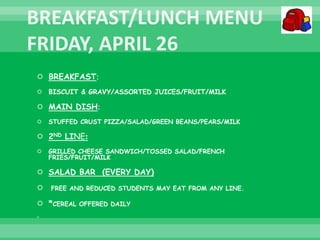  BREAKFAST:
 BISCUIT & GRAVY/ASSORTED JUICES/FRUIT/MILK
 MAIN DISH:
 STUFFED CRUST PIZZA/SALAD/GREEN BEANS/PEARS/MILK
 2ND LINE:
 GRILLED CHEESE SANDWICH/TOSSED SALAD/FRENCH
FRIES/FRUIT/MILK
 SALAD BAR (EVERY DAY)
 FREE AND REDUCED STUDENTS MAY EAT FROM ANY LINE.
 *CEREAL OFFERED DAILY

 