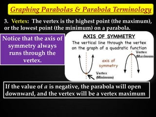 3. Vertex: The vertex is the highest point (the maximum),
or the lowest point (the minimum) on a parabola.
Notice that the axis of
symmetry always
runs through the
vertex.
Graphing Parabolas & Parabola Terminology
If the value of a is negative, the parabola will open
downward, and the vertex will be a vertex maximum
 