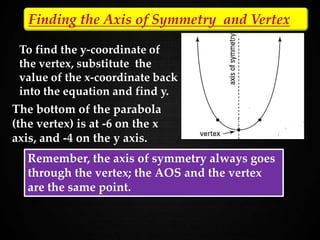 To find the y-coordinate of
the vertex, substitute the
value of the x-coordinate back
into the equation and find y.
Finding the Axis of Symmetry and Vertex
y = -62 + 12(-6) + 32.
y = 36 - 72 + 32. y = -4
The bottom of the parabola
(the vertex) is at -6 on the x
axis, and -4 on the y axis.
Remember, the axis of symmetry always goes
through the vertex; the AOS and the vertex
are the same point.
 