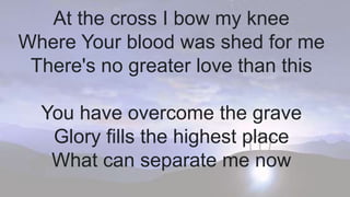 At the cross I bow my knee
Where Your blood was shed for me
There's no greater love than this
You have overcome the grave
Glory fills the highest place
What can separate me now
 