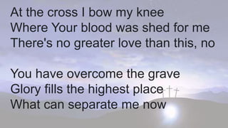 At the cross I bow my knee
Where Your blood was shed for me
There's no greater love than this, no
You have overcome the grave
Glory fills the highest place
What can separate me now
 