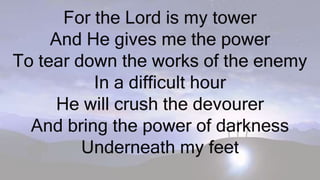 For the Lord is my tower
And He gives me the power
To tear down the works of the enemy
In a difficult hour
He will crush the devourer
And bring the power of darkness
Underneath my feet
 