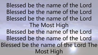 Blessed be the name of the Lord
Blessed be the name of the Lord
Blessed be the name of the Lord
The Most High
Blessed be the name of the Lord
Blessed be the name of the Lord
Blessed be the name of the Lord The
Most High
 