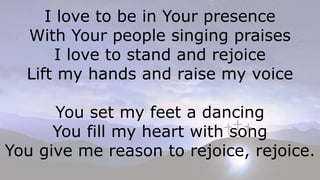 I love to be in Your presence
With Your people singing praises
I love to stand and rejoice
Lift my hands and raise my voice
You set my feet a dancing
You fill my heart with song
You give me reason to rejoice, rejoice.
 