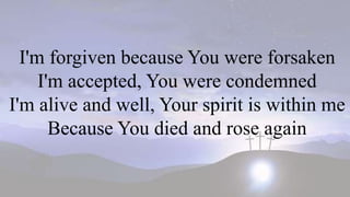 I'm forgiven because You were forsaken
I'm accepted, You were condemned
I'm alive and well, Your spirit is within me
Because You died and rose again
 
