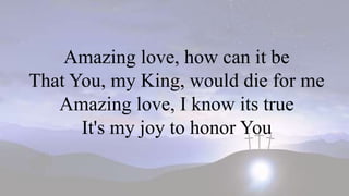 Amazing love, how can it be
That You, my King, would die for me
Amazing love, I know its true
It's my joy to honor You
 