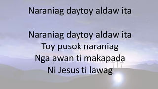 Naraniag daytoy aldaw ita
Naraniag daytoy aldaw ita
Toy pusok naraniag
Nga awan ti makapada
Ni Jesus ti lawag
 