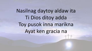 Nasilnag daytoy aldaw ita
Ti Dios ditoy adda
Toy pusok inna marikna
Ayat ken gracia na
 