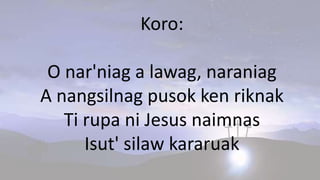 Koro:
O nar'niag a lawag, naraniag
A nangsilnag pusok ken riknak
Ti rupa ni Jesus naimnas
Isut' silaw kararuak
 