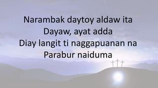 Narambak daytoy aldaw ita
Dayaw, ayat adda
Diay langit ti naggapuanan na
Parabur naiduma
 