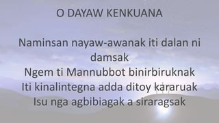 O DAYAW KENKUANA
Naminsan nayaw-awanak iti dalan ni
damsak
Ngem ti Mannubbot binirbiruknak
Iti kinalintegna adda ditoy kararuak
Isu nga agbibiagak a siraragsak
 