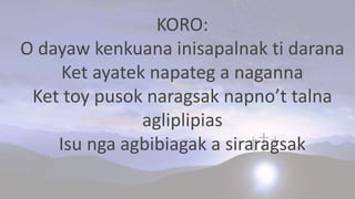 KORO:
O dayaw kenkuana inisapalnak ti darana
Ket ayatek napateg a naganna
Ket toy pusok naragsak napno’t talna
agliplipias
Isu nga agbibiagak a siraragsak
 