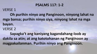 PSALMS 117: 1-2
VERSE 1
Oh purihin ninyo ang Panginoon, ninyong lahat na
mga bansa; purihin ninyo siya, ninyong lahat na mga
bayan.
VERSE 2
Sapagka’t ang kaniyang kagandahang-loob ay
dakila sa atin; at ang katotohanan ng Panginoon ay
magpakailanman. Purihin ninyo ang Panginoon.
 