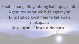 Kinabaknang ditoy lubong isu’t apagkanito
Ngem toy kararuak isu’t agnanyon
Di matukod kinalintegna ket awan
makapada
Nakatayan ni Jesus a Namarsua
 