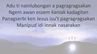 Adu ti nainlubongan a pagragragsakan
Ngem awan essem kaniak kadagitan
Panagserbi ken Jesus isu’t pagragragsakan
Manipud idi innak nasarakan
 