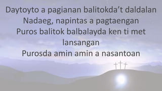 Daytoyto a pagianan balitokda’t daldalan
Nadaeg, napintas a pagtaengan
Puros balitok balbalayda ken ti met
lansangan
Purosda amin amin a nasantoan
 