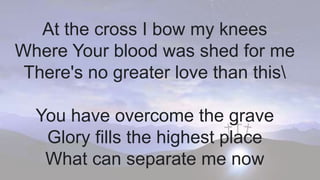 At the cross I bow my knees
Where Your blood was shed for me
There's no greater love than this
You have overcome the grave
Glory fills the highest place
What can separate me now
 