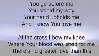 You go before me
You shield my way
Your hand upholds me
And I know You love me
At the cross I bow my knee
Where Your blood was shed for me
There's no greater love than this
 