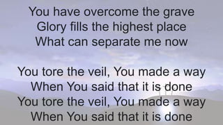 You have overcome the grave
Glory fills the highest place
What can separate me now
You tore the veil, You made a way
When You said that it is done
You tore the veil, You made a way
When You said that it is done
 