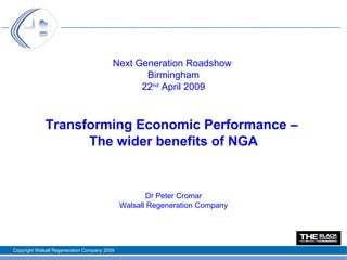 Next Generation Roadshow
                                                 Birmingham
                                                22nd April 2009



             Transforming Economic Performance –
                   The wider benefits of NGA


                                                     Dr Peter Cromar
                                              Walsall Regeneration Company




Copyright Walsall Regeneration Company 2009
 