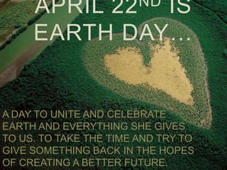 ND
     APRIL         22
              IS
     EARTH DAY…


A DAY TO UNITE AND CELEBRATE
EARTH AND EVERYTHING SHE GIVES
TO US. TO TAKE THE TIME AND TRY TO
GIVE SOMETHING BACK IN THE HOPES
OF CREATING A BETTER FUTURE.
 