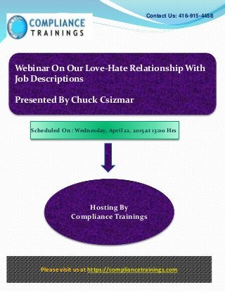 Webinar On Our Love-Hate Relationship With
Job Descriptions
Presented By Chuck Csizmar
Contact Us: 416-915-4458
Hosting By
Compliance Trainings
Please visit us at https://compliancetrainings.com
Scheduled On : Wednesday, April 22, 2015 at 13:00 Hrs
 