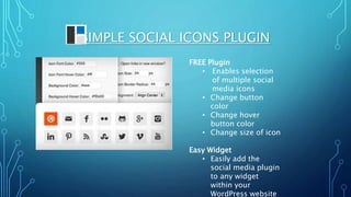 SIMPLE SOCIAL ICONS PLUGIN
FREE Plugin
• Enables selection
of multiple social
media icons
• Change button
color
• Change hover
button color
• Change size of icon
Easy Widget
• Easily add the
social media plugin
to any widget
within your
WordPress website
 