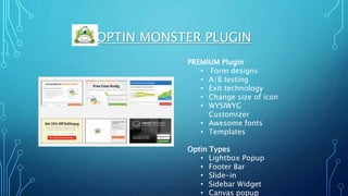 OPTIN MONSTER PLUGIN
PREMIUM Plugin
• Form designs
• A/B testing
• Exit technology
• Change size of icon
• WYSIWYG
Customizer
• Awesome fonts
• Templates
Optin Types
• Lightbox Popup
• Footer Bar
• Slide-in
• Sidebar Widget
• Canvas popup
 