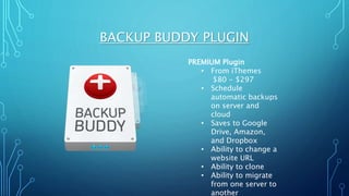 BACKUP BUDDY PLUGIN
PREMIUM Plugin
• From iThemes
$80 - $297
• Schedule
automatic backups
on server and
cloud
• Saves to Google
Drive, Amazon,
and Dropbox
• Ability to change a
website URL
• Ability to clone
• Ability to migrate
from one server to
another
 