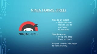 NINJA FORMS (FREE)
Free to an extent
• Major features
require you to
purchase
extensions
Simple to use
• Drag and drop
form sections
Require an email PHP plugin
to work properly
 
