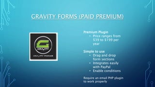 GRAVITY FORMS (PAID PREMIUM)
Premium Plugin
• Price ranges from
$39 to $199 per
year
Simple to use
• Drag and drop
form sections
• Integrates easily
with PayPal
• Enable conditions
Require an email PHP plugin
to work properly
 