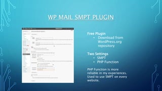 WP MAIL SMPT PLUGIN
Free Plugin
• Download from
WordPress.org
repository
Two Settings
• SMPT
• PHP Function
PHP Function is more
reliable in my experiences.
Used to use SMPT on every
website.
 