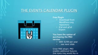 THE EVENTS CALENDAR PLUGIN
Free Plugin
• Download from
WordPress.org
repository
• iCal and gCal
Export
You have the option of
purchasing the PRO
version
• $89-$299 per year
• …see next slide
Great FREE plugin. PRO
enables additional features
that many may would like to
 