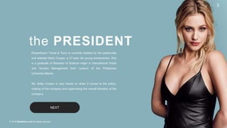 © 2018 Slidefabric.com All rights reserved.
3P A G E
the PRESIDENT
NEXT
Ekspedisyon Travel & Tours is currently headed by the passionate
and talented Betty Cooper, a 27-year old young entrepreneur. She
is a graduate of Bachelor of Science major in International Travel
and Tourism Management from Lyceum of the Philippines
University-Manila.
Ms. Betty Cooper is very hands on when it comes to the policy-
making of the company and supervising the overall direction of the
company.
 