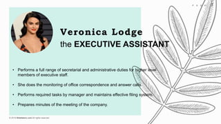 © 2018 Slidefabric.com All rights reserved.
7P A G E
the EXECUTIVE ASSISTANT
Veronica Lodge
• Performs a full range of secretarial and administrative duties for higher level
members of executive staff.
• She does the monitoring of office correspondence and answer calls.
• Performs required tasks by manager and maintains effective filing system.
• Prepares minutes of the meeting of the company.
 