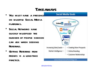 Takeaways
• Y must have a presence
    ou
  on multiple Social Media
  platforms.
• Social Networks have
  quickly multiplied the
  number of people someone
  can ask when seeking
  Referrals.
• Getting Referrals from
  friends is a long-time
  practice.
                       @stephenfairley
 